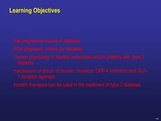 114
Learning Objectives
the progressive nature of diabetes
ADA diagnostic criteria for diabetes
incretin physiology in healthy individuals and in patients with type 2
diabetes
mechanism of action of incretin mimetics: DPP-4 inhibitors and GLP-
1 receptor agonists
incretin therapies can be used in the treatment of type 2 diabetes
 
