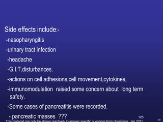125
Side effects include:-
-nasopharyngitis
-urinary tract infection
-headache
-G.I.T.disturbances.
-actions on cell adhesions,cell movement,cytokines,
-immunomodulation raised some concern about long term
safety.
-Some cases of pancreatitis were recorded.
- pancreatic masses ??? 125
 