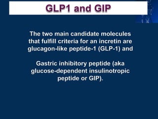 The two main candidate molecules
that fulfill criteria for an incretin are
glucagon-like peptide-1 (GLP-1) and
Gastric inhibitory peptide (aka
glucose-dependent insulinotropic
peptide or GIP).
 