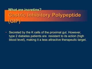 What are incretins?
Gastric Inhibitory Polypeptide
(GIP)
• Secreted by the K cells of the proximal gut. However,
type 2 diabetes patients are resistant to its action (high
blood level), making it a less attractive therapeutic target.
 