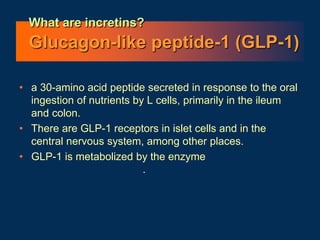 What are incretins?
Glucagon-like peptide-1 (GLP-1)
• a 30-amino acid peptide secreted in response to the oral
ingestion of nutrients by L cells, primarily in the ileum
and colon.
• There are GLP-1 receptors in islet cells and in the
central nervous system, among other places.
• GLP-1 is metabolized by the enzyme dipeptidyl
peptidase-IV (DPP-IV) .
 