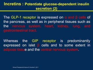 The GLP-1 receptor is expressed on α and β cells of
the pancreas, as well as in peripheral tissues such as
the nervous system, heart, kidney, lung, and
gastrointestinal tract.
Whereas the GIP receptor is predominantly
expressed on islet β cells and to some extent in
adipose tissue and the central nervous system.
Incretins : Potentiate glucose-dependent insulin
secretion (2)
Clinical Therapeutics/Volume 33, Number 5, 2011
 