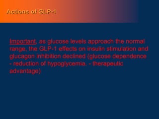 Actions of GLP-1
Important, as glucose levels approach the normal
range, the GLP-1 effects on insulin stimulation and
glucagon inhibition declined (glucose dependence
- reduction of hypoglycemia. - therapeutic
advantage)
 