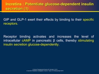 Incretins : Potentiate glucose-dependent insulin
secretion (1)
GIP and GLP-1 exert their effects by binding to their specific
receptors.
Receptor binding activates and increases the level of
intracellular cAMP in pancreatic β cells, thereby stimulating
insulin secretion glucose-dependently.
1-Clinical Therapeutics/Volume 33, Number 5, 2011
2-Journal of Diabetes Investigation Volume 1 Issue 1/2 February/April 2010
 