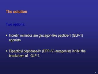 57
The solution
Two options:
 Incretin mimetics are glucagon-like peptide-1 (GLP-1)
agonists.
 Dipeptidyl peptidase-IV (DPP-IV) antagonists inhibit the
breakdown of GLP-1.
 