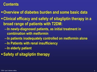 6
Contents
Overview of diabetes burden and some basic data
Clinical efficacy and safety of sitagliptin therapy in a
broad range of patients with T2DM:
–In newly-diagnosed patients, as initial treatment in
combination with metformin
–In patients inadequately controlled on metformin alone
–In Patients with renal insufficiency
–In elderly patient
Safety of sitagliptin therapy
T2DM = type 2 diabetes mellitus.
 