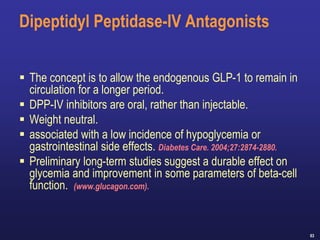 63
Dipeptidyl Peptidase-IV Antagonists
 The concept is to allow the endogenous GLP-1 to remain in
circulation for a longer period.
 DPP-IV inhibitors are oral, rather than injectable.
 Weight neutral.
 associated with a low incidence of hypoglycemia or
gastrointestinal side effects. Diabetes Care. 2004;27:2874-2880.
 Preliminary long-term studies suggest a durable effect on
glycemia and improvement in some parameters of beta-cell
function. (www.glucagon.com).
 