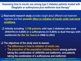  The objectives of the study were to assess:
• The differences in time to initiation of insulin use.
• The proportion of the population initiating insulin among patients
taking the combination of JANUVIA and metformin, and patients
taking the combination of a sulfonylurea and metformin.
“Assessing time to insulin use among type 2 diabetes patients treated with
Sitagliptin or sulfonylurea plus metformin dual therapy”
 Real-world research study provides insight about different oral treatment
regimens and their possible effect on initiation of insulin under real-world
conditions.
 initially including 7,728 patients with type 2 diabetes who used
JANUVIA (n=3,864) or a sulfonylurea (n=3,864) as dual therapy with
metformin for (for Six Years) in 2006 to 2013
 