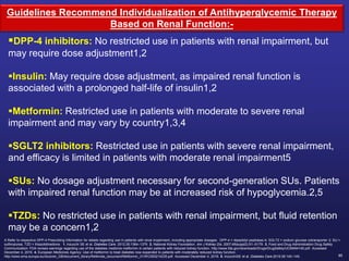 85
DPP-4 inhibitors: No restricted use in patients with renal impairment, but
may require dose adjustment1,2
Insulin: May require dose adjustment, as impaired renal function is
associated with a prolonged half-life of insulin1,2
Metformin: Restricted use in patients with moderate to severe renal
impairment and may vary by country1,3,4
SGLT2 inhibitors: Restricted use in patients with severe renal impairment,
and efficacy is limited in patients with moderate renal impairment5
SUs: No dosage adjustment necessary for second-generation SUs. Patients
with impaired renal function may be at increased risk of hypoglycemia.2,5
TZDs: No restricted use in patients with renal impairment, but fluid retention
may be a concern1,2
A Refer to respective DPP-4 Prescribing Information for details regarding use in patients with renal impairment, including appropriate dosages. DPP-4 = dipeptidyl peptidase-4; SGLT2 = sodium glucose cotransporter 2; SU =
sulfonylurea; TZD = thiazolidinedione. 1. Inzucchi SE et al. Diabetes Care. 2012;35:1364–1379. 2. National Kidney Foundation. Am J Kidney Dis. 2007;49(suppl2):S1–S179. 3. Food and Drug Administration Drug Safety
Communication: FDA revises warnings regarding use of the diabetes medicine metformin in certain patients with reduced kidney function. http://www.fda.gov/downloads/Drugs/DrugSafety/UCM494140.pdf. Accessed
December 4, 2016. 4. European Medicines Agency: Use of metformin to treat diabetes now expanded to patients with moderately reduced kidney function.
http://www.ema.europa.eu/docs/en_GB/document_library/Referrals_document/Metformin_31/WC500214235.pdf. Accessed December 4, 2016. 5. InzucchiSE et al. Diabetes Care.2015;38:140–149.
Guidelines Recommend Individualization of Antihyperglycemic Therapy
Based on Renal Function:-
 