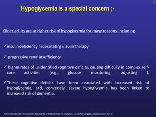 93
Hypoglycemia is a special concern ;-
Older adults are at higher risk of hypoglycemia for many reasons, including
insulin deficiency necessitating insulin therapy
 progressive renal insufficiency.
 higher rates of unidentified cognitive deficits, causing difficulty in complex self-
care activities (e.g., glucose monitoring, adjusting ).
These cognitive deficits have been associated with increased risk of
hypoglycemia, and, conversely, severe hypoglycemia has been linked to
increased risk of dementia.
American Diabetes Association Standards of Medical Care in Diabetes. Glycemic targets. Diabetes Care 2016;
 