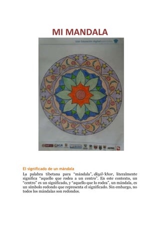 MI MANDALA 
El significado de un mándala 
La palabra tibetana para “mándala”, dkyil-‘khor, literalmente 
significa “aquello que rodea a un centro”. En este contexto, un 
“centro” es un significado, y “aquello que lo rodea”, un mándala, es 
un símbolo redondo que representa el significado. Sin embargo, no 
todos los mándalas son redondos. 
