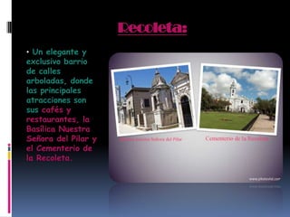 Recoleta:
• Un elegante y
exclusivo barrio
de calles
arboladas, donde
las principales
atracciones son
sus cafés y
restaurantes, la
Basílica Nuestra
Señora del Pilar y
el Cementerio de
la Recoleta.
 
