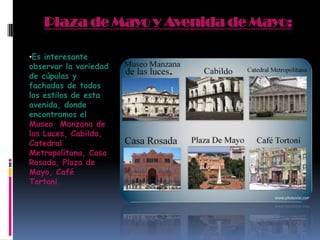 Plaza de Mayo y Avenida de Mayo:
•Es interesante
observar la variedad
de cúpulas y
fachadas de todos
los estilos de esta
avenida, donde
encontramos el
Museo Manzana de
las Luces, Cabildo,
Catedral
Metropolitana, Casa
Rosada, Plaza de
Mayo, Café
Tortoni.
 