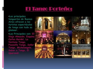 El Tango Porteño:
•Las principales
tanguerías de Buenos
Aires ofrecen a los
turistas espectáculos
de tango con todo su
glamour.
•Las Principales son: El
Viejo Almacén, Esquina
Carlos Gardel, La
Ventana Tango,
Piazzolla Tango, Señor
Tango, Michelangelo,
Sabor a Tango, El
Querandí.
 