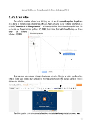 Manual de Blogger. Centro Guadalinfo Cenes de la Vega (2014)
8. Añadir un vídeo
Para añadir un vídeo a la entrada del blog, haz clic en el icono del negativo de película
de la barra de herramientas del editor de entradas. Aparecerá una nueva ventana, pinchamos en
el botón "Seleccionar el video para subir". Localizamos el video dentro de nuestro ordenador. Ten
en cuenta que Blogger acepta archivos AVI, MPEG, QuickTime, Real y Windows Media y que deben
tener un tamaño
inferior a 100 MB.
Aparecerá un marcador de vídeo en el editor de entradas. Blogger te indica que la subida
está en curso. Este proceso dura unos cinco minutos aproximadamente, aunque varía en función
del tamaño del vídeo.
También puedes subir vídeos desde Youtube, desde tu teléfono y desde tu cámara web.
10
 