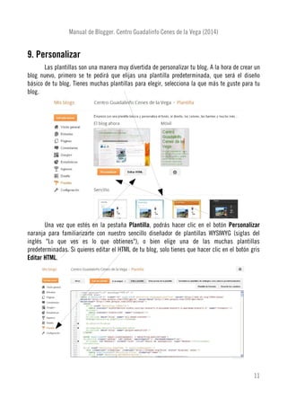 Manual de Blogger. Centro Guadalinfo Cenes de la Vega (2014)
9. Personalizar
Las plantillas son una manera muy divertida de personalizar tu blog. A la hora de crear un
blog nuevo, primero se te pedirá que elijas una plantilla predeterminada, que será el diseño
básico de tu blog. Tienes muchas plantillas para elegir, selecciona la que más te guste para tu
blog.
Una vez que estés en la pestaña Plantilla, podrás hacer clic en el botón Personalizar
naranja para familiarizarte con nuestro sencillo diseñador de plantillas WYSIWYG (siglas del
inglés "Lo que ves es lo que obtienes"), o bien elige una de las muchas plantillas
predeterminadas. Si quieres editar el HTML de tu blog, solo tienes que hacer clic en el botón gris
Editar HTML.
11
 