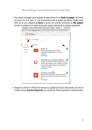 Manual de Blogger. Centro Guadalinfo Cenes de la Vega (2014)
3. Para añadir un gadget nuevo después de haber hecho clic en Añadir un gadget, solo tienes
que hacer clic en el signo "+" que se encuentra junto al gadget que deseas. Puedes elegir
entre los de una categoría Lo básico o buscar uno concreto pinchando en Más gadgets
(escribe su nombre en el cuadro de la parte superior derecha de la ventana emergente).
4. Después de añadir la información necesaria al gadget que hayas seleccionado, haz clic en
el botón naranja Guardar disposición. Los cambios de diseño aparecerán inmediatamente.
13
 