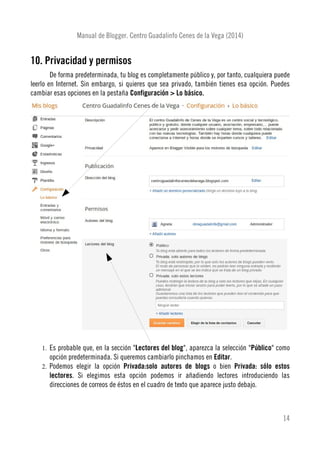 Manual de Blogger. Centro Guadalinfo Cenes de la Vega (2014)
10. Privacidad y permisos
De forma predeterminada, tu blog es completamente público y, por tanto, cualquiera puede
leerlo en Internet. Sin embargo, si quieres que sea privado, también tienes esa opción. Puedes
cambiar esas opciones en la pestaña Configuración > Lo básico.
1. Es probable que, en la sección "Lectores del blog", aparezca la selección "Público" como
opción predeterminada. Si queremos cambiarlo pinchamos en Editar.
2. Podemos elegir la opción Privada:solo autores de blogs o bien Privada: sólo estos
lectores. Si elegimos esta opción podemos ir añadiendo lectores introduciendo las
direcciones de correos de éstos en el cuadro de texto que aparece justo debajo.
14
 