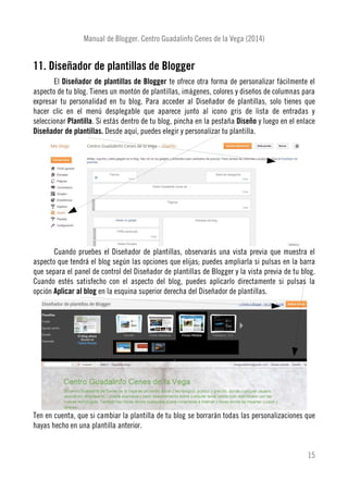 Manual de Blogger. Centro Guadalinfo Cenes de la Vega (2014)
11. Diseñador de plantillas de Blogger
El Diseñador de plantillas de Blogger te ofrece otra forma de personalizar fácilmente el
aspecto de tu blog. Tienes un montón de plantillas, imágenes, colores y diseños de columnas para
expresar tu personalidad en tu blog. Para acceder al Diseñador de plantillas, solo tienes que
hacer clic en el menú desplegable que aparece junto al icono gris de lista de entradas y
seleccionar Plantilla. Si estás dentro de tu blog, pincha en la pestaña Diseño y luego en el enlace
Diseñador de plantillas. Desde aquí, puedes elegir y personalizar tu plantilla.
Cuando pruebes el Diseñador de plantillas, observarás una vista previa que muestra el
aspecto que tendrá el blog según las opciones que elijas; puedes ampliarla si pulsas en la barra
que separa el panel de control del Diseñador de plantillas de Blogger y la vista previa de tu blog.
Cuando estés satisfecho con el aspecto del blog, puedes aplicarlo directamente si pulsas la
opción Aplicar al blog en la esquina superior derecha del Diseñador de plantillas.
Ten en cuenta, que si cambiar la plantilla de tu blog se borrarán todas las personalizaciones que
hayas hecho en una plantilla anterior.
15
 