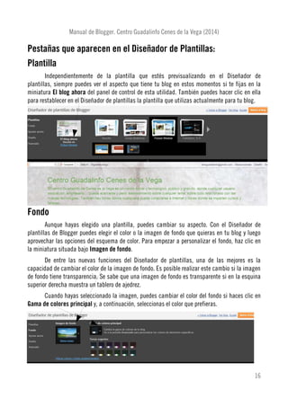 Manual de Blogger. Centro Guadalinfo Cenes de la Vega (2014)
Pestañas que aparecen en el Diseñador de Plantillas:
Plantilla
Independientemente de la plantilla que estés previsualizando en el Diseñador de
plantillas, siempre puedes ver el aspecto que tiene tu blog en estos momentos si te fijas en la
miniatura El blog ahora del panel de control de esta utilidad. También puedes hacer clic en ella
para restablecer en el Diseñador de plantillas la plantilla que utilizas actualmente para tu blog.
Fondo
Aunque hayas elegido una plantilla, puedes cambiar su aspecto. Con el Diseñador de
plantillas de Blogger puedes elegir el color o la imagen de fondo que quieras en tu blog y luego
aprovechar las opciones del esquema de color. Para empezar a personalizar el fondo, haz clic en
la miniatura situada bajo Imagen de fondo.
De entre las nuevas funciones del Diseñador de plantillas, una de las mejores es la
capacidad de cambiar el color de la imagen de fondo. Es posible realizar este cambio si la imagen
de fondo tiene transparencia. Se sabe que una imagen de fondo es transparente si en la esquina
superior derecha muestra un tablero de ajedrez.
Cuando hayas seleccionado la imagen, puedes cambiar el color del fondo si haces clic en
Gama de colores principal y, a continuación, seleccionas el color que prefieras.
16
 