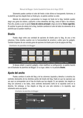 Manual de Blogger. Centro Guadalinfo Cenes de la Vega (2014)
Solamente puedes cambiar el color del fondo si éste último es transparente. Asimismo, si
la plantilla que has elegido tiene un fondo gris, no podrás cambiar su color.
Además de seleccionar y personalizar la imagen de fondo de tu blog, también puedes
elegir una gama de colores y aplicarla a otros elementos del blog, como el texto o los enlaces.
Para ello, prueba a usar la opción Gama de colores principal o elige uno de los Temas sugeridos.
Al cambiar la gama de colores de tu blog, también cambiará el color de todos los elementos de la
plantilla que se puedan modificar.
Diseño
Puedes elegir entre una variedad de opciones de diseño para tu blog, de una a tres
columnas. Estos diseños cuentan con la funcionalidad de arrastrar y soltar para los gadgets.
También dispones de una variada gama de opciones de diseño para el pie de página del blog.
Si deseas añadir o suprimir gadgets, o bien modificar su configuración, no podrás hacerlo
con el Diseñador de plantillas de Blogger. En su lugar, debes ir a la pestaña Diseño.
Ajuste del ancho
Puedes cambiar el ancho del blog y de las columnas izquierda y derecha si arrastras los
controles deslizantes de las distintas partes del diseño del blog. Fíjate en que las opciones que
ves aquí se corresponden con el tipo de diseño que has elegido. Si, por ejemplo, has elegido un
blog con columnas a los lados, verás controles deslizantes tanto en la izquierda como en la
derecha. Sin embargo, si has elegido un blog con una sola columna a la izquierda, aquí
solamente verás esa opción.
17
 