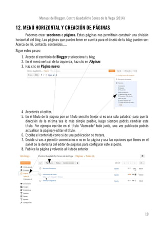 Manual de Blogger. Centro Guadalinfo Cenes de la Vega (2014)
12. MENÚ HORIZONTAL Y CREACIÓN DE PÁGINAS
Podemos crear secciones o páginas. Estas páginas nos permitirán construir una división
horizontal del blog. Las páginas que puedes tener en cuenta para el diseño de tu blog pueden ser:
Acerca de mi, contacto, contenidos,....
Sigue estos pasos:
1. Accede al escritorio de Blogger y selecciona tu blog
2. En el menú vertical de la izquierda, haz clic en Páginas
3. Haz clic en Página nueva
4. Accederás al editor.
5. En el título de la página pon un título sencillo (mejor si es una sola palabra) para que la
dirección de la misma sea lo más simple posible, luego siempre podrás cambiar este
título. Por ejemplo escribe en el título "Acercade" todo junto, una vez publicado podrás
actualizar la página y editar el título.
6. Escribe el contenido como si de una publicación se tratara.
7. Decide si vas a permitir comentarios o no en la página y usa las opciones que tienes en el
panel de la derecha del editor de páginas para configurar este aspecto.
8. Publica la página y volverás al listado anterior
19
 