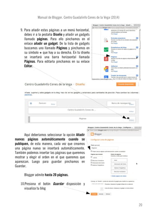 Manual de Blogger. Centro Guadalinfo Cenes de la Vega (2014)
9. Para añadir estas páginas a un menú horizontal,
debes ir a la pestaña Diseño y añadir un gadgets
llamado páginas. Para ello pinchamos en el
enlace añadir un gadget. De la lista de gadgets
buscamos uno llamado Páginas y pinchamos en
su símbolo + que hay a su derecha. En tu diseño
se insertará una barra horizaontal llamada
Páginas. Para editarla pinchamos en su enlace
Editar.
Aquí deberíamos seleccionar la opción Añadir
nuevas páginas automáticamente cuando se
publiquen, de esta manera, cada vez que creamos
una página nueva se insertará automáticamente.
También podemos insertar las páginas que queremos
mostrar y elegir el orden en el que queremos que
aparezcan. Luego para guardar pinchamos en
Guardar.
Blogger admite hasta 20 páginas.
10.Presiona el botón Guardar disposición y
visualiza tu blog
20
 