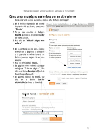 Manual de Blogger. Centro Guadalinfo Cenes de la Vega (2014)
Cómo crear una página que enlace con un sitio externo
Para crear una página que enlace con un sitio de fuera de Blogger:
1. En el menú desplegable del lateral
izquierdo del escritorio, selecciona
“Diseño”.
2. Si ya has añadido el Gadgets
Página, pincha en el enlace Editar
de dicho gadget.
3. Haz clic en “+Añadir página con
enlace”.
4. En la ventana que se abre, escribe
el título de la página y la dirección
a la que quieras redireccionar a tus
lectores cuando hagan clic en esta
página.
5. Haz clic en Guardar enlace.
6. La página nueva debería aparecer
debajo de “Orden de páginas”. Haz
clic en el botón Guardar (al final de
la ventana del gadget).
7. Si quieres guardar tu diseño, haz
clic en el botón Guardar
disposición (arriba a la derecha).
21
 