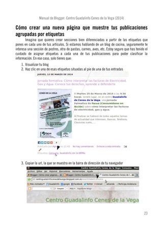Manual de Blogger. Centro Guadalinfo Cenes de la Vega (2014)
Cómo crear una nueva página que muestre tus publicaciones
agrupadas por etiquetas
Imagina que quieres crear secciones bien diferenciadas a partir de las etiquetas que
pones en cada uno de tus artículos. Si estamos hablando de un blog de cocina, seguramente te
interesa una sección de postres, otra de pastas, carnes, aves, etc. Estoy seguro que has tenido el
cuidado de asignar etiquetas a cada una de tus publicaciones para poder clasificar la
información. En ese caso, solo tienes que:
1. Visualizar tu blog
2. Haz clic en una de esas etiquetas situadas al pie de una de tus entradas
3. Copiar la url, la que se muestra en la barra de dirección de tu navegador
23
 