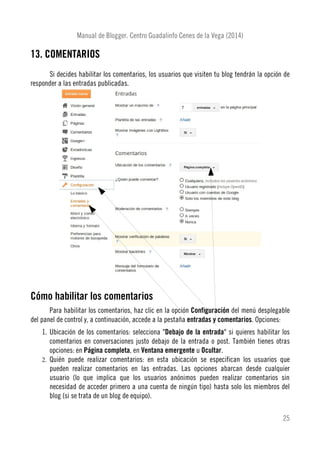 Manual de Blogger. Centro Guadalinfo Cenes de la Vega (2014)
13. COMENTARIOS
Si decides habilitar los comentarios, los usuarios que visiten tu blog tendrán la opción de
responder a las entradas publicadas.
Cómo habilitar los comentarios
Para habilitar los comentarios, haz clic en la opción Configuración del menú desplegable
del panel de control y, a continuación, accede a la pestaña entradas y comentarios. Opciones:
1. Ubicación de los comentarios: selecciona "Debajo de la entrada" si quieres habilitar los
comentarios en conversaciones justo debajo de la entrada o post. También tienes otras
opciones: en Página completa, en Ventana emergente u Ocultar.
2. Quién puede realizar comentarios: en esta ubicación se especifican los usuarios que
pueden realizar comentarios en las entradas. Las opciones abarcan desde cualquier
usuario (lo que implica que los usuarios anónimos pueden realizar comentarios sin
necesidad de acceder primero a una cuenta de ningún tipo) hasta solo los miembros del
blog (si se trata de un blog de equipo).
25
 