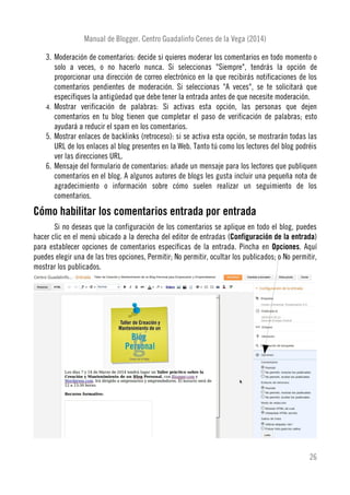 Manual de Blogger. Centro Guadalinfo Cenes de la Vega (2014)
3. Moderación de comentarios: decide si quieres moderar los comentarios en todo momento o
solo a veces, o no hacerlo nunca. Si seleccionas "Siempre", tendrás la opción de
proporcionar una dirección de correo electrónico en la que recibirás notificaciones de los
comentarios pendientes de moderación. Si seleccionas "A veces", se te solicitará que
especifiques la antigüedad que debe tener la entrada antes de que necesite moderación.
4. Mostrar verificación de palabras: Si activas esta opción, las personas que dejen
comentarios en tu blog tienen que completar el paso de verificación de palabras; esto
ayudará a reducir el spam en los comentarios.
5. Mostrar enlaces de backlinks (retroceso): si se activa esta opción, se mostrarán todas las
URL de los enlaces al blog presentes en la Web. Tanto tú como los lectores del blog podréis
ver las direcciones URL.
6. Mensaje del formulario de comentarios: añade un mensaje para los lectores que publiquen
comentarios en el blog. A algunos autores de blogs les gusta incluir una pequeña nota de
agradecimiento o información sobre cómo suelen realizar un seguimiento de los
comentarios.
Cómo habilitar los comentarios entrada por entrada
Si no deseas que la configuración de los comentarios se aplique en todo el blog, puedes
hacer clic en el menú ubicado a la derecha del editor de entradas (Configuración de la entrada)
para establecer opciones de comentarios específicas de la entrada. Pincha en Opciones. Aquí
puedes elegir una de las tres opciones, Permitir; No permitir, ocultar los publicados; o No permitir,
mostrar los publicados.
26
 