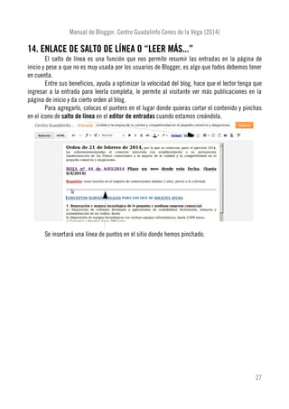 Manual de Blogger. Centro Guadalinfo Cenes de la Vega (2014)
14. ENLACE DE SALTO DE LÍNEA O “LEER MÁS...”
El salto de línea es una función que nos permite resumir las entradas en la página de
inicio y pese a que no es muy usada por los usuarios de Blogger, es algo que todos debemos tener
en cuenta.
Entre sus beneficios, ayuda a optimizar la velocidad del blog, hace que el lector tenga que
ingresar a la entrada para leerla completa, le permite al visitante ver más publicaciones en la
página de inicio y da cierto orden al blog.
Para agregarlo, colocas el puntero en el lugar donde quieras cortar el contenido y pinchas
en el icono de salto de línea en el editor de entradas cuando estamos creándola.
Se insertará una línea de puntos en el sitio donde hemos pinchado.
27
 