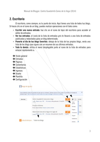 Manual de Blogger. Centro Guadalinfo Cenes de la Vega (2014)
2. Escritorio
El escritorio, como siempre, es tu punto de inicio. Aquí tienes una lista de todos tus blogs.
Si haces clic en el icono de un blog, puedes realizar operaciones con él tales como:
• Escribir una nueva entrada: haz clic en el icono de lápiz del escritorio para acceder al
editor de entradas.
• Ver tus entradas: el icono de la lista de entradas gris te llevará a una lista de entradas
publicadas y redactadas para un blog determinado.
• Ponerte al día de tus blogs favoritos: debajo de la lista de tus propios blogs, verás una
lista de los blogs que sigues con un resumen de sus últimas entradas.
• Todo lo demás: utiliza el menú desplegable junto al icono de la lista de entradas para
enlazar rápidamente a:
➔ Visión general
➔ Entradas
➔ Páginas
➔ Comentarios
➔ Estadísticas
➔ Ingresos
➔ Diseño
➔ Plantilla
➔ Configuración
3
 