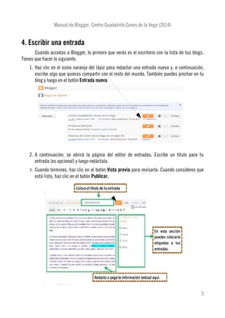 Manual de Blogger. Centro Guadalinfo Cenes de la Vega (2014)
4. Escribir una entrada
Cuando accedas a Blogger, lo primero que verás es el escritorio con la lista de tus blogs.
Tienes que hacer lo siguiente:
1. Haz clic en el icono naranja del lápiz para redactar una entrada nueva y, a continuación,
escribe algo que quieras compartir con el resto del mundo. También puedes pinchar en tu
blog y luego en el botón Entrada nueva.
2. A continuación, se abrirá la página del editor de entradas. Escribe un título para tu
entrada (es opcional) y luego redáctala.
3. Cuando termines, haz clic en el botón Vista previa para revisarla. Cuando consideres que
está lista, haz clic en el botón Publicar.
5
 