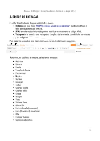 Manual de Blogger. Centro Guadalinfo Cenes de la Vega (2014)
5. EDITOR DE ENTRADAS
El editor de entradas de Blogger presenta tres modos:
• Redactar: en este modo WYSIWYG ("lo que ves es lo que obtienes", puedes modificar el
texto con los botones de formato.
• HTML: en este modo sin formato puedes modificar manualmente el código HTML.
• Vista previa: te muestra una vista previa completa de la entrada, con el título, los enlaces
y las imágenes.
Para pasar de un modo a otro, basta con hacer clic en el enlace correspondiente:
Funciones, de izquierda a derecha, del editor de entradas:
• Deshacer
• Rehacer
• Fuente
• Tamaño de fuente
• Encabezados
• Negrita
• Cursiva
• Subrayar
• Tachar
• Color de fuente
• Color de fondo
• Enlace
• Imagen
• Vídeo
• Salto de línea
• Alineación
• Lista ordenada (numerada)
• Lista (de viñetas) sin ordenar
• Cita
• Eliminar formato
• Corrector ortográfico
6
 