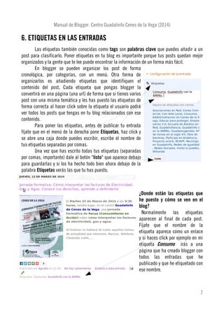 Manual de Blogger. Centro Guadalinfo Cenes de la Vega (2014)
6. ETIQUETAS EN LAS ENTRADAS
Las etiquetas también conocidas como tags son palabras clave que puedes añadir a un
post para clasificarlo. Poner etiquetas en tu blog es importante porque tus posts quedan mejor
organizados y la gente que te lee puede encontrar la información de un forma más fácil.
En blogger se pueden organizar los post de forma
cronológica, por categorías, con un menú. Otra forma de
organizarlos es añadiendo etiquetas que identifiquen el
contenido del post. Cada etiqueta que pongas blogger la
convertirá en una página (una url) de forma que si tienes varios
post con una misma temática y les has puesto las etiquetas de
forma correcta al hacer click sobre la etiqueta el usuario podrá
ver todos los posts que tengas en tu blog relacionados con ese
contenido.
Para poner las etiquetas, antes de publicar tu entrada
fíjate que en el menú de la derecha pone Etiquetas, haz click y
se abre una caja donde puedes escribir, escribe el nombre de
tus etiquetas separadas por comas.
Una vez que has escrito todas tus etiquetas (separadas
por comas, importante) dale al botón "listo" que aparece debajo
para guardarlas y si los ha hecho todo bien ahora debajo de la
palabra Etiquetas verás las que tu has puesto.
¿Donde están las etiquetas que
he puesto y cómo se ven en el
blog?
Normalmente las etiquetas
aparecen al final de cada post.
Fíjate que el nombre de la
etiqueta aparece como un enlace
y si haces click por ejemplo en mi
etiqueta Consumo irás a una
página que ha creado blogger con
todos las entradas que he
publicado y que he etiquetado con
ese nombre.
7
 