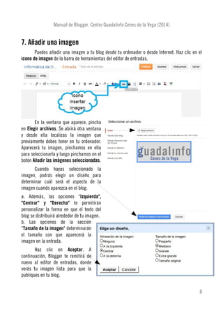Manual de Blogger. Centro Guadalinfo Cenes de la Vega (2014)
7. Añadir una imagen
Puedes añadir una imagen a tu blog desde tu ordenador o desde Internet. Haz clic en el
icono de imagen de la barra de herramientas del editor de entradas.
En la ventana que aparece, pincha
en Elegir archivos. Se abrirá otra ventana
y desde ella localizas la imagen que
previamente debes tener en tu ordenador.
Aparecerá tu imagen, pinchamos en ella
para seleccionarla y luego pinchamos en el
botón Añadir las imágenes seleccionadas.
Cuando hayas seleccionado la
imagen, podrás elegir un diseño para
determinar cuál será el aspecto de la
imagen cuando aparezca en el blog:
a. Además, las opciones "Izquierda",
"Centrar" y "Derecha" te permitirán
personalizar la forma en que el texto del
blog se distribuirá alrededor de tu imagen.
b. Las opciones de la sección
"Tamaño de la imagen" determinarán
el tamaño con que aparecerá la
imagen en la entrada.
Haz clic en Aceptar. A
continuación, Blogger te remitirá de
nuevo al editor de entradas, donde
verás tu imagen lista para que la
publiques en tu blog.
8
 