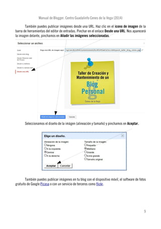 Manual de Blogger. Centro Guadalinfo Cenes de la Vega (2014)
También puedes publicar imágenes desde una URL. Haz clic en el icono de imagen de la
barra de herramientas del editor de entradas. Pinchar en el enlace Desde una URL. Nos aparecerá
la imagen delante, pinchamos en Añadir las imágenes seleccionadas.
Seleccionamos el diseño de la imágen (alineación y tamaño) y pinchamos en Aceptar.
También puedes publicar imágenes en tu blog con el dispositivo móvil, el software de fotos
gratuito de Google Picasa o con un servicio de terceros como flickr.
9
 