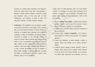 encuentra en el séptimo lugar empezando por la izquierda).
Desde allí, puede borrar la que desee, seleccionándola y
pulsando en Delete (deberá confirmar el borrado). Cuando
haya finalizado, pulse en Close para salir de dicho
administrador (otra alterativa es desde el menú VM,
seleccionar Snapshot y, después, Snapshot Manager).
7. Grabaciones. Otra posibilidad de la que dispone es grabar
las operaciones que realice con la máquina virtual. Para ello,
pulse en el icono Record Execution of Virtual Machine (se
encuentra en el segundo lugar empezando por la derecha) y
comenzaría a realizar una instantánea del estado en el que se
encontraba la maquina en ese momento. Después, le
mostrara en la parte superior izquierda una ventana en la que
puede ver que se esta grabando (es posible que le muestre
algún mensaje de aviso anteriormente. Pulse en OK para
continuar, todo lo que realice, se grabara hasta que pulse en
el icono en forma de cuadrado azul que se encuentra en
dicha ventana. Entonces, se parara la grabación y le pedirá
que indique un nombre para la grabación. Cuando lo haya
realizado, pulse en Save y se guardara.
Cuando quiera ver dicha grabación, pulse en el icono Replay
<nombre> (se encuentra en el primer lugar empezando por la
derecha) y comenzara a ver la grabación. (Es posible que le
muestre algún mensaje de aviso anteriormente. Pulse en OK
para continuar.
8. Si desea capturar una pantalla y cogerla desde el sistema
operativo anfitrión, abra el menú VM, seleccione Capture
Screen y la pantalla se guardara en el portapapeles.
Cuando lo desee, seleccione Pegar y se pasara a la aplicación
que esté utilizando.
9. Si desea utilizar carpetas compartidas con el anfitrión,
deberá instalar las VMware Tools (para ello. vea el epígrafe
siguiente).
10. Cuando haya finalizado, ya puede proceder a utilizar la
máquina virtual para trabajar con el sistema operativo
invitado.
11. Cuando le parezca, apague el sistema operativo y cierre la
máquina virtual (puede cerrar la máquina virtual pulsando
en el icono Power off of Virtual Machine que se encuentra
en el primer lugar empezando por la izquierda, pero no es
 