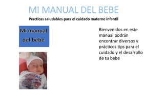 MI MANUAL DEL BEBE
Practicas saludables para el cuidado materno infantil
Bienvenidos en este
manual podrán
encontrar diversos y
prácticos tips para el
cuidado y el desarrollo
de tu bebe
 