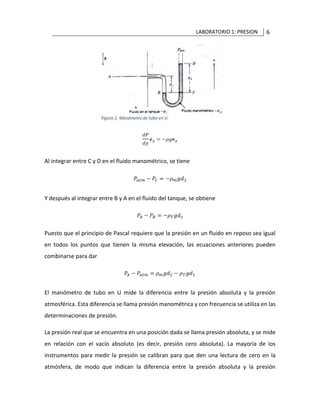 LABORATORIO 1: PRESION 6
Al integrar entre C y D en el fluido manométrico, se tiene
Y después al integrar entre B y A en el fluido del tanque, se obtiene
Puesto que el principio de Pascal requiere que la presión en un fluido en reposo sea igual
en todos los puntos que tienen la misma elevación, las ecuaciones anteriores pueden
combinarse para dar
El manómetro de tubo en U mide la diferencia entre la presión absoluta y la presión
atmosférica. Esta diferencia se llama presión manométrica y con frecuencia se utiliza en las
determinaciones de presión.
La presión real que se encuentra en una posición dada se llama presión absoluta, y se mide
en relación con el vacío absoluto (es decir, presión cero absoluta). La mayoría de los
instrumentos para medir la presión se calibran para que den una lectura de cero en la
atmósfera, de modo que indican la diferencia entre la presión absoluta y la presión
 