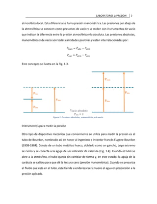LABORATORIO 1: PRESION 7
atmosférica local. Esta diferencia se llama presión manométrica. Las presiones por abajo de
la atmosférica se conocen como presiones de vacío y se miden con instrumentos de vacío
que indican la diferencia entre la presión atmosférica y la absoluta. Las presiones absolutas,
manométrica y de vacío son todas cantidades positivas y están interrelacionadas por:
Este concepto se ilustra en la Fig. 1.3.
Instrumentos para medir la presión
Otro tipo de dispositivo mecánico que comúnmente se utiliza para medir la presión es el
tubo de Bourdon, nombrado así en honor al ingeniero e inventor francés Eugene Bourdon
(1808-1884). Consta de un tubo metálico hueco, doblado como un gancho, cuyo extremo
se cierra y se conecta a la aguja de un indicador de carátula (Fig. 1.4). Cuando el tubo se
abre a la atmósfera, el tubo queda sin cambiar de forma y, en este estado, la aguja de la
carátula se calibra para que dé la lectura cero (presión manométrica). Cuando se presuriza
el fluido que está en el tubo, éste tiende a enderezarse y mueve el agua en proporción a la
presión aplicada.
 