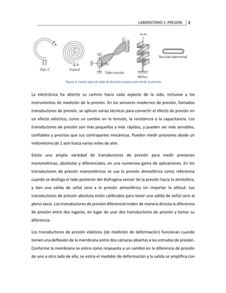LABORATORIO 1: PRESION 8
La electrónica ha abierto su camino hacia cada aspecto de la vida, inclusive a los
instrumentos de medición de la presión. En los sensores modernos de presión, llamados
transductores de presión, se aplican varias técnicas para convertir el efecto de presión en
un efecto eléctrico, como un cambio en la tensión, la resistencia o la capacitancia. Los
transductores de presión son más pequeños y más rápidos, y pueden ser más sensibles,
confiables y precisos que sus contrapartes mecánicas. Pueden medir presiones desde un
millonésimo de 1 atm hasta varios miles de atm.
Existe una amplia variedad de transductores de presión para medir presiones
manométricas, absolutas y diferenciales, en una numerosa gama de aplicaciones. En los
transductores de presión manométricos se usa la presión atmosférica como referencia
cuando se desfoga el lado posterior del diafragma sensor de la presión hacia la atmósfera,
y dan una salida de señal cero a la presión atmosférica sin importar la altitud. Los
transductores de presión absoluta están calibrados para tener una salida de señal cero al
pleno vacío. Los transductores de presión diferencial miden de manera directa la diferencia
de presión entre dos lugares, en lugar de usar dos transductores de presión y tomar su
diferencia.
Los transductores de presión elásticos (de medición de deformación) funcionan cuando
tienen una deflexión de la membrana entre dos cámaras abiertas a las entradas de presión.
Conforme la membrana se estira como respuesta a un cambio en la diferencia de presión
de uno a otro lado de ella, se estira el medidor de deformación y la salida se amplifica con
 