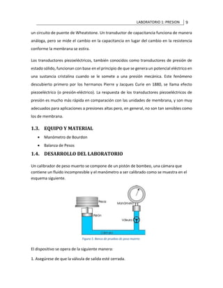 LABORATORIO 1: PRESION 9
un circuito de puente de Wheatstone. Un transductor de capacitancia funciona de manera
análoga, pero se mide el cambio en la capacitancia en lugar del cambio en la resistencia
conforme la membrana se estira.
Los transductores piezoeléctricos, también conocidos como transductores de presión de
estado sólido, funcionan con base en el principio de que se genera un potencial eléctrico en
una sustancia cristalina cuando se le somete a una presión mecánica. Este fenómeno
descubierto primero por los hermanos Pierre y Jacques Curie en 1880, se llama efecto
piezoeléctrico (o presión-eléctrico). La respuesta de los transductores piezoeléctricos de
presión es mucho más rápida en comparación con las unidades de membrana, y son muy
adecuados para aplicaciones a presiones altas pero, en general, no son tan sensibles como
los de membrana.
1.3. EQUIPO Y MATERIAL
• Manómetro de Bourdon
• Balanza de Pesos
1.4. DESARROLLO DEL LABORATORIO
Un calibrador de peso muerto se compone de un pistón de bombeo, una cámara que
contiene un fluido incompresible y el manómetro a ser calibrado como se muestra en el
esquema siguiente.
El dispositivo se opera de la siguiente manera:
1. Asegúrese de que la válvula de salida esté cerrada.
 
