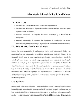 Laboratorio 2. Propiedades de los Fluidos 11
Laboratorio 2. Propiedades de los Fluidos
2.1. OBJETIVOS
• Determinar la densidad de diversos fluidos con un picnómetro.
• Determinar la densidad de algunos fluidos con un densímetro y comparar con la
obtenida con el picnómetro.
• Repasar brevemente el concepto de tensión superficial y el fenómeno de
capilaridad.
• Repasar brevemente el concepto de viscosidad, la clasificación en fluidos
newtonianos y no newtonianos y la importancia de esto en diferentes aplicaciones.
2.2. CONCEPTO BÁSICOS Y DEFINICIONES
Existen diferentes propiedades de los fluidos de interés en la mecánica de fluidos y se
puedenclasificar en: propiedades cinemáticas, aquellas que están en función de la
velocidad, siendo esta la más importante; propiedades termodinámicas, siendo la
densidad, la temperatura y la presión las principales, así como los calores específicos, la
entalpía, la entropía y la energía interna; propiedades de transporte, coeficiente de
viscosidad dinámica y la conductividad térmica, importantes en los procesos donde se tiene
flujo másico o de calor, respectivamente; se tienen además diversas propiedades
secundarias como la tensión superficial o la presión de vapor. En esta sesión se trabajará
con tres de estas propiedades, las otras se verán en otras sesiones (práctica de presión) o
en otras asignaturas:
2.2.1. Densidad 𝝆
Relación de la masa, 𝑚, al volumen, 𝑉, de una sustancia, 𝜌 =𝑚/𝑉. Varía directamente con
la presión e inversamente con la temperatura (con la excepción de agua y el silicio en ciertos
intervalos). La densidad de los gases presenta una gran variación con la temperatura y la
presión y es casi lineal con respecto a esta última (White, 2011); en el caso del aire y otros
 
