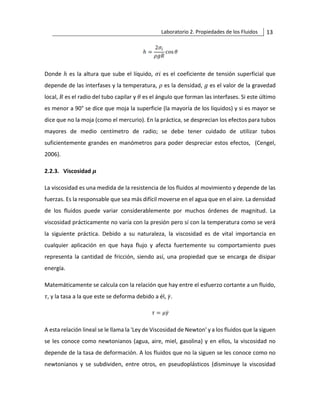 Laboratorio 2. Propiedades de los Fluidos 13
Donde ℎ es la altura que sube el líquido, 𝜎𝑖 es el coeficiente de tensión superficial que
depende de las interfases y la temperatura, 𝜌 es la densidad, 𝑔 es el valor de la gravedad
local, 𝑅 es el radio del tubo capilar y 𝜃 es el ángulo que forman las interfases. Si este último
es menor a 90° se dice que moja la superficie (la mayoría de los líquidos) y si es mayor se
dice que no la moja (como el mercurio). En la práctica, se desprecian los efectos para tubos
mayores de medio centímetro de radio; se debe tener cuidado de utilizar tubos
suficientemente grandes en manómetros para poder despreciar estos efectos, (Cengel,
2006).
2.2.3. Viscosidad 𝝁
La viscosidad es una medida de la resistencia de los fluidos al movimiento y depende de las
fuerzas. Es la responsable que sea más difícil moverse en el agua que en el aire. La densidad
de los fluidos puede variar considerablemente por muchos órdenes de magnitud. La
viscosidad prácticamente no varía con la presión pero sí con la temperatura como se verá
la siguiente práctica. Debido a su naturaleza, la viscosidad es de vital importancia en
cualquier aplicación en que haya flujo y afecta fuertemente su comportamiento pues
representa la cantidad de fricción, siendo así, una propiedad que se encarga de disipar
energía.
Matemáticamente se calcula con la relación que hay entre el esfuerzo cortante a un fluido,
𝜏, y la tasa a la que este se deforma debido a él, 𝛾̇.
A esta relación lineal se le llama la 'Ley de Viscosidad de Newton' y a los fluidos que la siguen
se les conoce como newtonianos (agua, aire, miel, gasolina) y en ellos, la viscosidad no
depende de la tasa de deformación. A los fluidos que no la siguen se les conoce como no
newtonianos y se subdividen, entre otros, en pseudoplásticos (disminuye la viscosidad
 