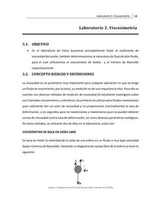 Laboratorio 3. Viscosimetría 18
Laboratorio 3. Viscosimetría
3.1. OBJETIVO
• En el laboratorio de Física buscamos principalmente hallar el coeficiente de
viscosidad del aceite, también determinaremos la naturaleza de flujo de éste fluido,
para el cual utilizaremos el viscosímetro de Stokes y el número de Reynolds
respectivamente
3.2. CONCEPTO BÁSICOS Y DEFINICIONES
La viscosidad es un parámetro muy importante para cualquier aplicación en que se tenga
un fluido en movimiento, por lo tanto, su medición es de una importancia vital. Para ello se
cuentan con diversos métodos de medición de viscosidad (el estudiante investigará cuáles
son) llamados viscosímetros y reómetros; los primeros se utilizan para fluidos newtonianos
pues solamente dan un valor de viscosidad y no proporcionan (normalmente) la tasa de
deformación, y los segundos para no newtonianos y newtonianos pues se pueden obtener
curvas de viscosidad contra tasa de deformación, así como diversos parámetros reológicos.
De estos métodos, se utilizarán dos de ellos en el laboratorio, estos son:
VISCOSÍMETRO DE BOLA EN CAÍDA LIBRE
Se basa en medir la velocidad de la caída de una esfera en un fluido a muy baja velocidad
(bajos números de Reynolds). Haciendo un diagrama de cuerpo libre de la esfera se tiene lo
siguiente:
 