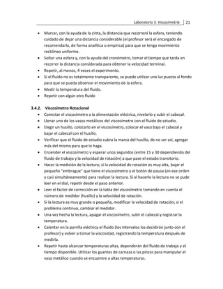 Laboratorio 3. Viscosimetría 21
• Marcar, con la ayuda de la cinta, la distancia que recorrerá la esfera, teniendo
cuidado de dejar una distancia considerable (el profesor será el encargado de
recomendarla, de forma analítica o empírica) para que se tenga movimiento
rectilíneo uniforme.
• Soltar una esfera y, con la ayuda del cronómetro, tomar el tiempo que tarda en
recorrer la distancia considerada para obtener la velocidad terminal.
• Repetir, al menos, 4 veces el experimento.
• Si el fluido no es totalmente transparente, se puede utilizar una luz puesta al fondo
para que se pueda observar el movimiento de la esfera.
• Medir la temperatura del fluido.
• Repetir con algún otro fluido
3.4.2. Viscosímetro Rotacional
• Conectar el viscosímetro a la alimentación eléctrica, nivelarlo y subir el cabezal.
• Llenar uno de los vasos metálicos del viscosímetro con el fluido de estudio.
• Elegir un husillo, colocarlo en el viscosímetro, colocar el vaso bajo el cabezal y
bajar el cabezal con el husillo.
• Verificar que el fluido de estudio cubra la marca del husillo, de no ser así, agregar
más del mismo para que lo haga.
• Encender el viscosímetro y esperar unos segundos (entre 15 y 30 dependiendo del
fluido de trabajo y la velocidad de rotación) a que pase el estado transitorio.
• Hacer la medición de la lectura; si la velocidad de rotación es muy alta, bajar el
pequeño "embrague" que tiene el viscosímetro y el botón de pausa (en ese orden
y casi simultáneamente) para realizar la lectura. Si al hacerlo la lectura no se pude
leer en el dial, repetir desde el paso anterior.
• Leer el factor de corrección en la tabla del viscosímetro tomando en cuenta el
número de medidor (husillo) y la velocidad de rotación.
• Si la lectura es muy grande o pequeña, modificar la velocidad de rotación; si el
problema continuo, cambiar el medidor.
• Una vez hecha la lectura, apagar el viscosímetro, subir el cabezal y registrar la
temperatura.
• Calentar en la parrilla eléctrica el fluido (los intervalos los decidirán junto con el
profesor) y volver a tomar la viscosidad, registrando la temperatura después de
medirla.
• Repetir hasta alcanzar temperaturas altas, dependerán del fluido de trabajo y el
tiempo disponible. Utilizar los guantes de carnaza o las pinzas para manipular el
vaso metálico cuando se encuentre a altas temperaturas.
 