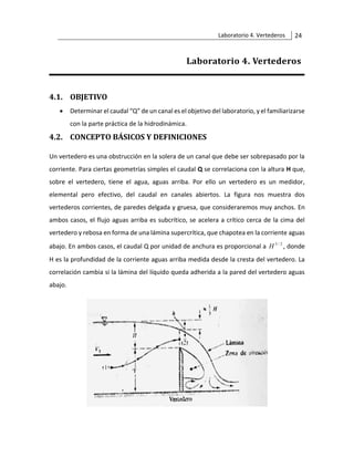 Laboratorio 4. Vertederos 24
Laboratorio 4. Vertederos
4.1. OBJETIVO
• Determinar el caudal “Q” de un canal es el objetivo del laboratorio, y el familiarizarse
con la parte práctica de la hidrodinámica.
4.2. CONCEPTO BÁSICOS Y DEFINICIONES
Un vertedero es una obstrucción en la solera de un canal que debe ser sobrepasado por la
corriente. Para ciertas geometrías simples el caudal Q se correlaciona con la altura H que,
sobre el vertedero, tiene el agua, aguas arriba. Por ello un vertedero es un medidor,
elemental pero efectivo, del caudal en canales abiertos. La figura nos muestra dos
vertederos corrientes, de paredes delgada y gruesa, que consideraremos muy anchos. En
ambos casos, el flujo aguas arriba es subcrítico, se acelera a crítico cerca de la cima del
vertedero y rebosa en forma de una lámina supercrítica, que chapotea en la corriente aguas
abajo. En ambos casos, el caudal Q por unidad de anchura es proporcional a 2
/
3
H , donde
H es la profundidad de la corriente aguas arriba medida desde la cresta del vertedero. La
correlación cambia si la lámina del líquido queda adherida a la pared del vertedero aguas
abajo.
 
