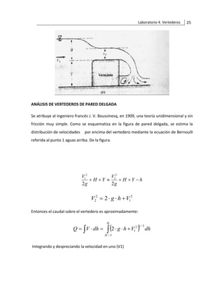Laboratorio 4. Vertederos 25
ANÁLISIS DE VERTEDEROS DE PARED DELGADA
Se atribuye al ingeniero francés J. V. Boussinesq, en 1909, una teoría unidimensional y sin
fricción muy simple. Como se esquematiza en la figura de pared delgada, se estima la
distribución de velocidades por encima del vertedero mediante la ecuación de Bernoulli
referida al punto 1 aguas arriba. De la figura.
h
Y
H
g
V
Y
H
g
V
−
+
+

+
+
2
2
2
2
2
1
2
1
2
2 2 V
h
g
V +


=
Entonces el caudal sobre el vertedero es aproximadamente:
( )
  +


=

=
H
H
dh
V
h
g
dh
V
Q
3
/
2
/
1
2
1
2
Integrando y despreciando la velocidad en uno (V1)
 